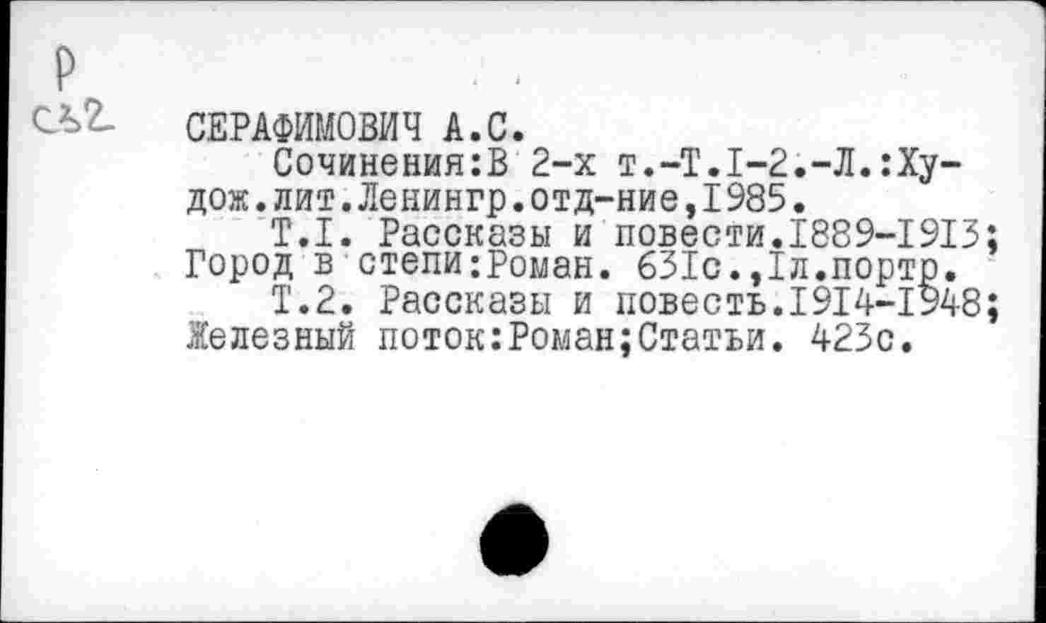 ﻿СЕРАФИМОВИЧ А.С.
Сочинения:В 2-х т.-Т.1-2.-Л.:Ху-дож.лит.Ленингр.отд-ние,1985.
Т.1. Рассказы и повести.1889-1913 Город в степи;Роман. 631с.,1л.порто.
Т.2. Рассказы и повесть.1914-1948 Железный поток:Роман;Статьи. 423с.